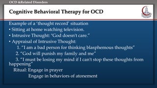 Click to edit Master title style
• Edit Master text styles
• Second level
• Third level
• Fourth level
• Fifth level
OCD &Related Disorders
Cognitive Behavioral Therapy for OCD
Example of a ‘thought record’ situation
• Sitting at home watching television.
• Intrusive Thought: "God doesn't care.”
• Appraisal of Intrusive Thought:
1. “I am a bad person for thinking blasphemous thoughts”
2. “God will punish my family and me”
3. “I must be losing my mind if I can't stop these thoughts from
happening”
Ritual: Engage in prayer
Engage in behaviors of atonement
 