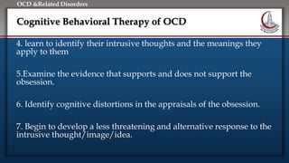 Click to edit Master title style
• Edit Master text styles
• Second level
• Third level
• Fourth level
• Fifth level
OCD &Related Disorders
Cognitive Behavioral Therapy of OCD
4. learn to identify their intrusive thoughts and the meanings they
apply to them
5.Examine the evidence that supports and does not support the
obsession.
6. Identify cognitive distortions in the appraisals of the obsession.
7. Begin to develop a less threatening and alternative response to the
intrusive thought/image/idea.
 