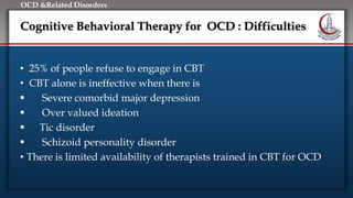 Click to edit Master title style
• Edit Master text styles
• Second level
• Third level
• Fourth level
• Fifth level
OCD &Related Disorders
Cognitive Behavioral Therapy for OCD : Difficulties
• 25% of people refuse to engage in CBT
• CBT alone is ineffective when there is
 Severe comorbid major depression
 Over valued ideation
 Tic disorder
 Schizoid personality disorder
• There is limited availability of therapists trained in CBT for OCD
 