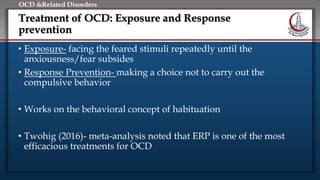 Click to edit Master title style
• Edit Master text styles
• Second level
• Third level
• Fourth level
• Fifth level
OCD &Related Disorders
Treatment of OCD: Exposure and Response
prevention
• Exposure- facing the feared stimuli repeatedly until the
anxiousness/fear subsides
• Response Prevention- making a choice not to carry out the
compulsive behavior
• Works on the behavioral concept of habituation
• Twohig (2016)- meta-analysis noted that ERP is one of the most
efficacious treatments for OCD
 