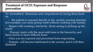 Click to edit Master title style
• Edit Master text styles
• Second level
• Third level
• Fourth level
• Fifth level
OCD &Related Disorders
Treatment of OCD: Exposure and Response
prevention
To ‘recondition’ obsessions and compulsions by facing them head-
on
- the patient is exposed directly to his anxiety-causing stimulus
(for example, you must pickup trash without washing your hands)
- Begins with creating a hierarchy (from seeing to picking up the
trash)
-Therapy starts with the most mild item in the hierarchy and
them moves to more difficult items
- Once you are exposed and prevented from responding,
- Patients will become habituated to the anxiety and it will then
diminish
 