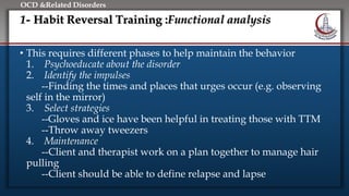Click to edit Master title style
• Edit Master text styles
• Second level
• Third level
• Fourth level
• Fifth level
OCD &Related Disorders
1- Habit Reversal Training :Functional analysis
• This requires different phases to help maintain the behavior
1. Psychoeducate about the disorder
2. Identify the impulses
--Finding the times and places that urges occur (e.g. observing
self in the mirror)
3. Select strategies
--Gloves and ice have been helpful in treating those with TTM
--Throw away tweezers
4. Maintenance
--Client and therapist work on a plan together to manage hair
pulling
--Client should be able to define relapse and lapse
 