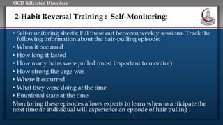 Click to edit Master title style
• Edit Master text styles
• Second level
• Third level
• Fourth level
• Fifth level
OCD &Related Disorders
2-Habit Reversal Training : Self-Monitoring:
• Self-monitoring sheets: Fill these out between weekly sessions. Track the
following information about the hair-pulling episode:
• When it occurred
• How long it lasted
• How many hairs were pulled (most important to monitor)
• How strong the urge was
• Where it occurred
• What they were doing at the time
• Emotional state at the time
Monitoring these episodes allows experts to learn when to anticipate the
next time an individual will experience an episode of hair pulling .
 