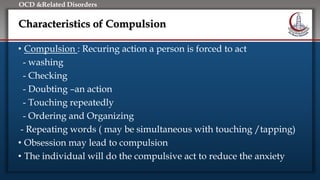 Click to edit Master title style
• Edit Master text styles
• Second level
• Third level
• Fourth level
• Fifth level
OCD &Related Disorders
Characteristics of Compulsion
• Compulsion : Recuring action a person is forced to act
- washing
- Checking
- Doubting –an action
- Touching repeatedly
- Ordering and Organizing
- Repeating words ( may be simultaneous with touching /tapping)
• Obsession may lead to compulsion
• The individual will do the compulsive act to reduce the anxiety
 