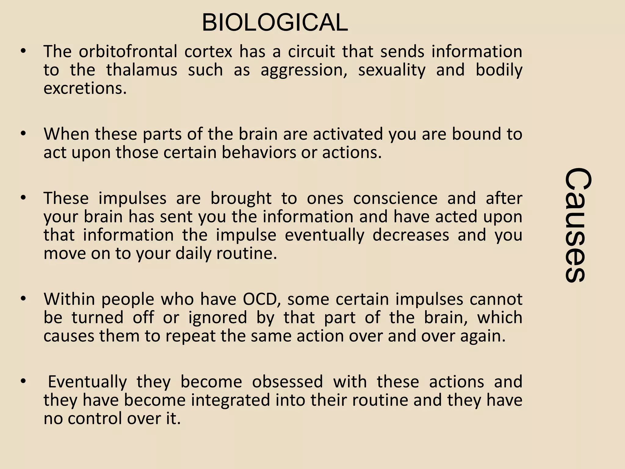 BIOLOGICAL
• The orbitofrontal cortex has a circuit that sends information
  to the thalamus such as aggression, sexuality and bodily
  excretions.

• When these parts of the brain are activated you are bound to
  act upon those certain behaviors or actions.




                                                                   Causes
• These impulses are brought to ones conscience and after
  your brain has sent you the information and have acted upon
  that information the impulse eventually decreases and you
  move on to your daily routine.

• Within people who have OCD, some certain impulses cannot
  be turned off or ignored by that part of the brain, which
  causes them to repeat the same action over and over again.

•    Eventually they become obsessed with these actions and
    they have become integrated into their routine and they have
    no control over it.
 