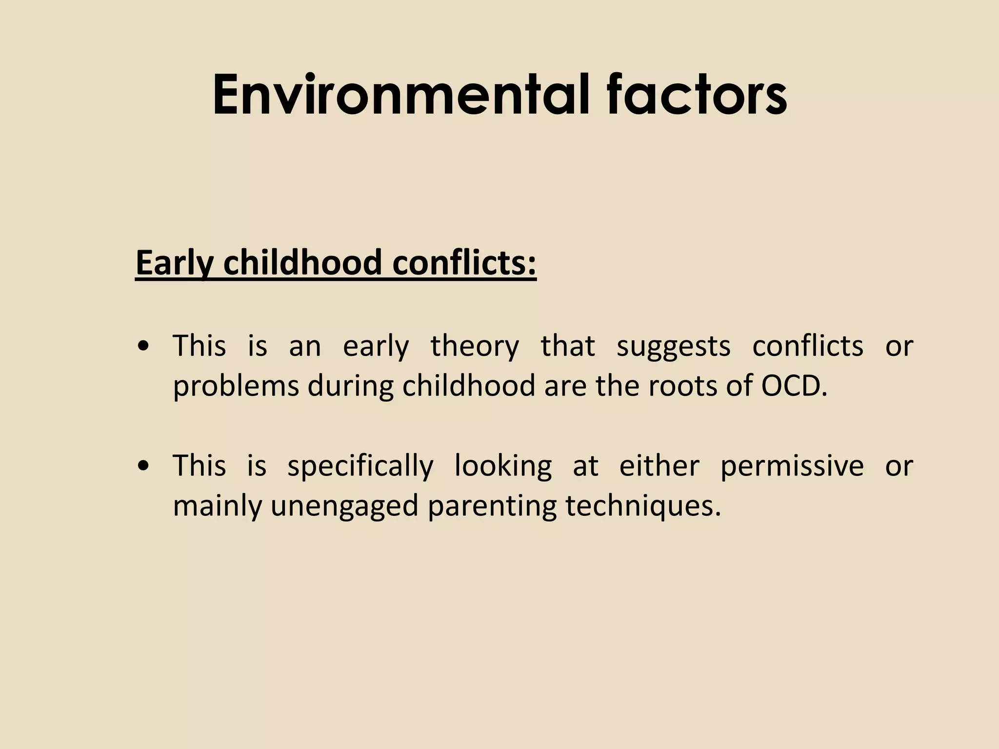 Environmental factors

Early childhood conflicts:

• This is an early theory that suggests conflicts or
  problems during childhood are the roots of OCD.

• This is specifically looking at either permissive or
  mainly unengaged parenting techniques.
 