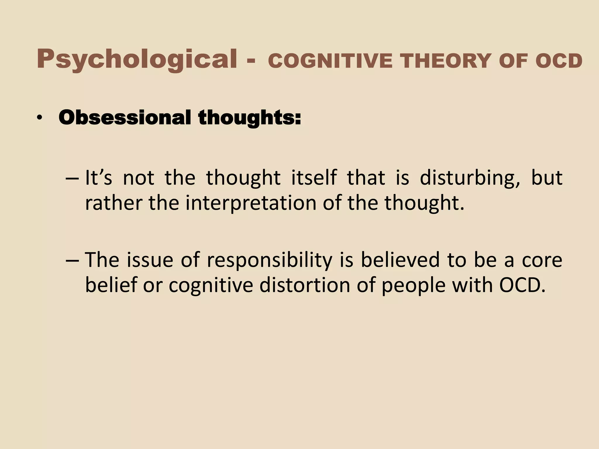 Psychological -        COGNITIVE THEORY OF OCD

• Obsessional thoughts:


  – It’s not the thought itself that is disturbing, but
    rather the interpretation of the thought.

  – The issue of responsibility is believed to be a core
    belief or cognitive distortion of people with OCD.
 