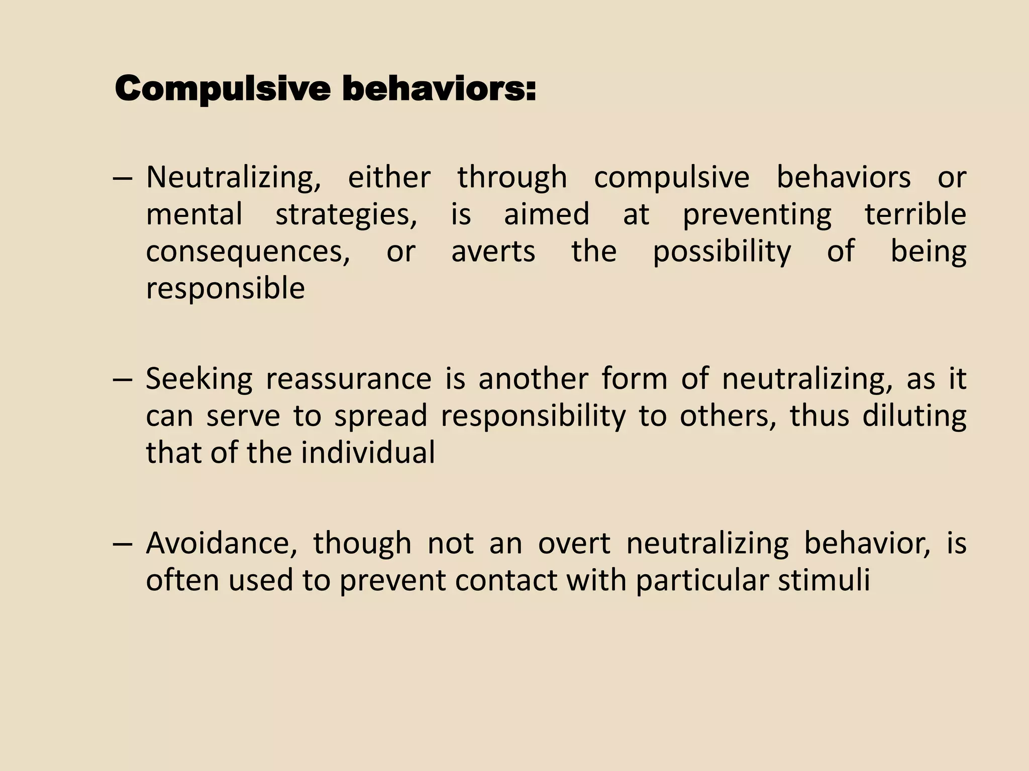 Compulsive behaviors:

– Neutralizing, either through compulsive behaviors or
  mental strategies, is aimed at preventing terrible
  consequences, or averts the possibility of being
  responsible

– Seeking reassurance is another form of neutralizing, as it
  can serve to spread responsibility to others, thus diluting
  that of the individual

– Avoidance, though not an overt neutralizing behavior, is
  often used to prevent contact with particular stimuli
 