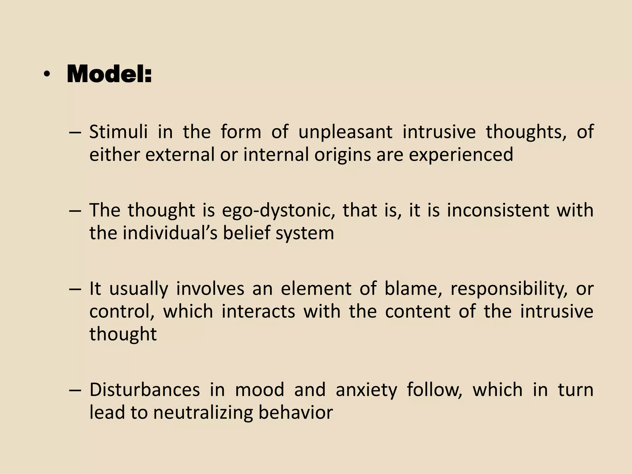 • Model:

 – Stimuli in the form of unpleasant intrusive thoughts, of
   either external or internal origins are experienced

 – The thought is ego-dystonic, that is, it is inconsistent with
   the individual’s belief system

 – It usually involves an element of blame, responsibility, or
   control, which interacts with the content of the intrusive
   thought

 – Disturbances in mood and anxiety follow, which in turn
   lead to neutralizing behavior
 