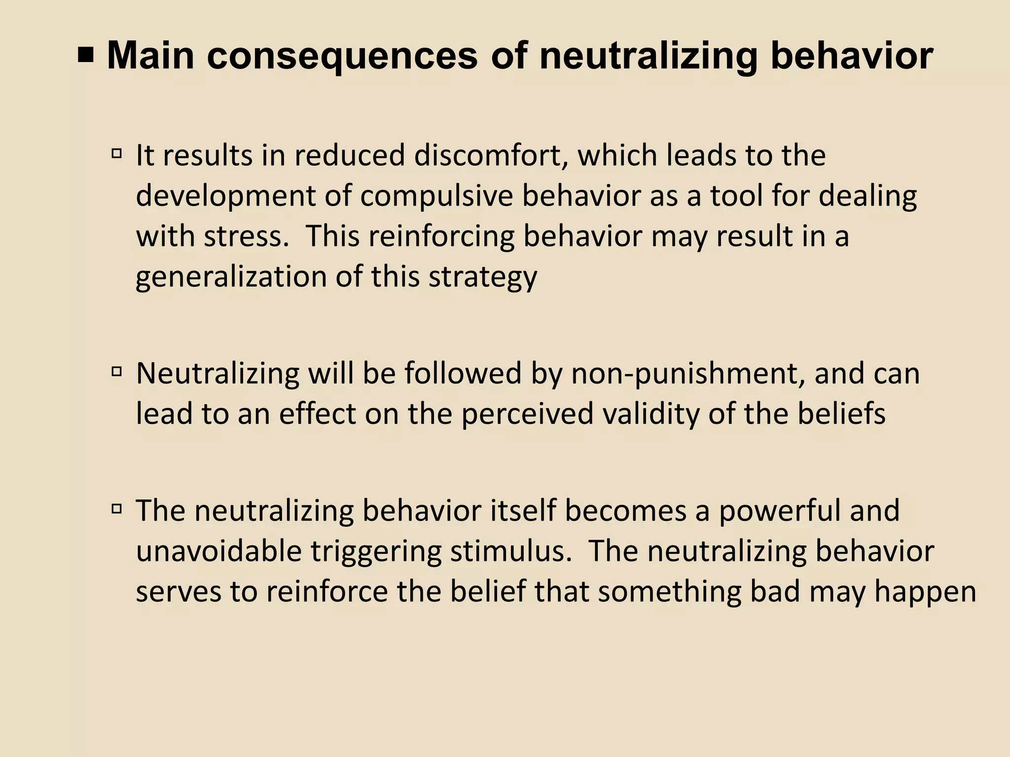  Main consequences of neutralizing behavior

  It results in reduced discomfort, which leads to the
   development of compulsive behavior as a tool for dealing
   with stress. This reinforcing behavior may result in a
   generalization of this strategy

  Neutralizing will be followed by non-punishment, and can
   lead to an effect on the perceived validity of the beliefs

  The neutralizing behavior itself becomes a powerful and
   unavoidable triggering stimulus. The neutralizing behavior
   serves to reinforce the belief that something bad may happen
 