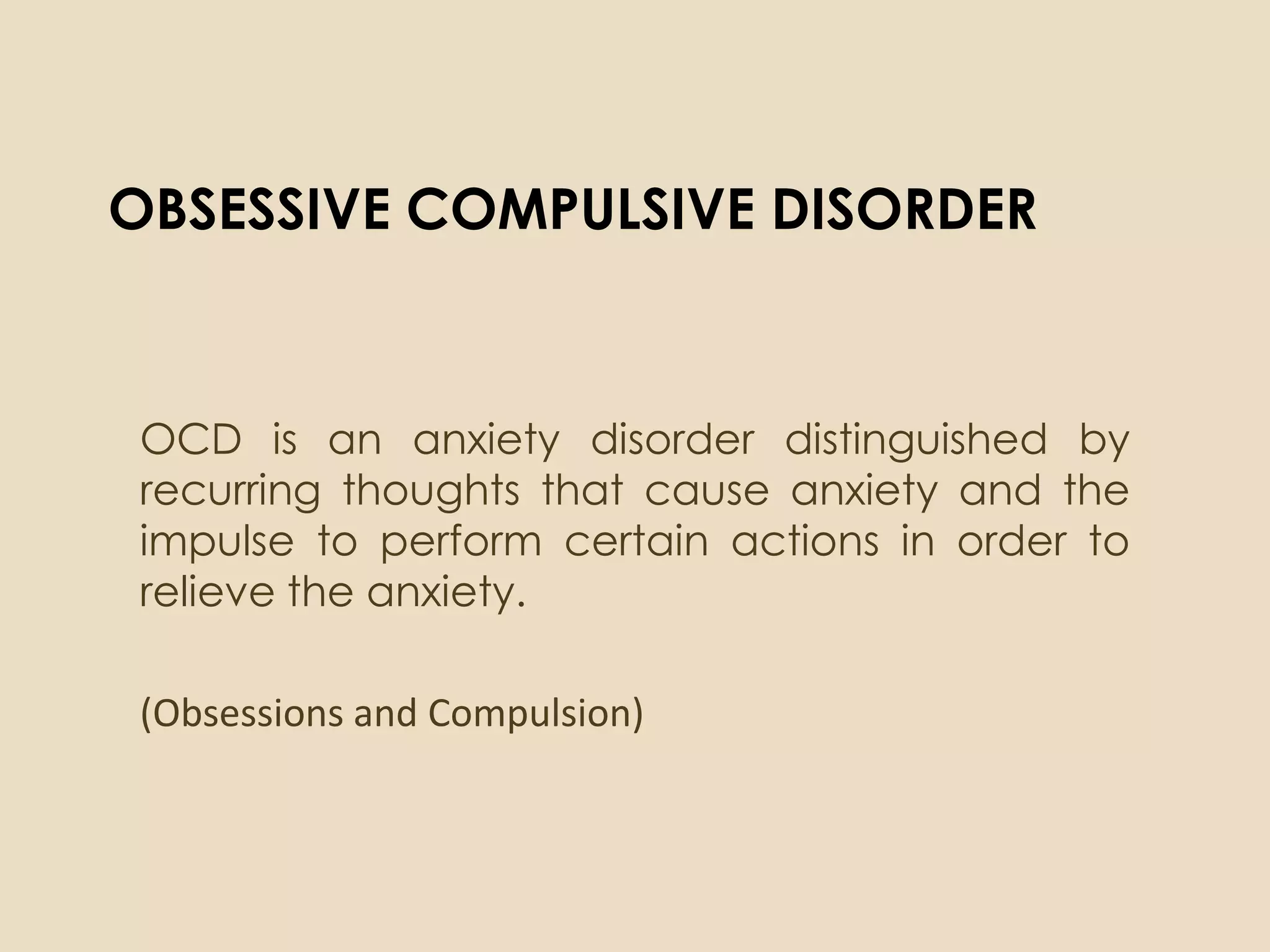 OBSESSIVE COMPULSIVE DISORDER


OCD is an anxiety disorder distinguished by
recurring thoughts that cause anxiety and the
impulse to perform certain actions in order to
relieve the anxiety.

(Obsessions and Compulsion)
 