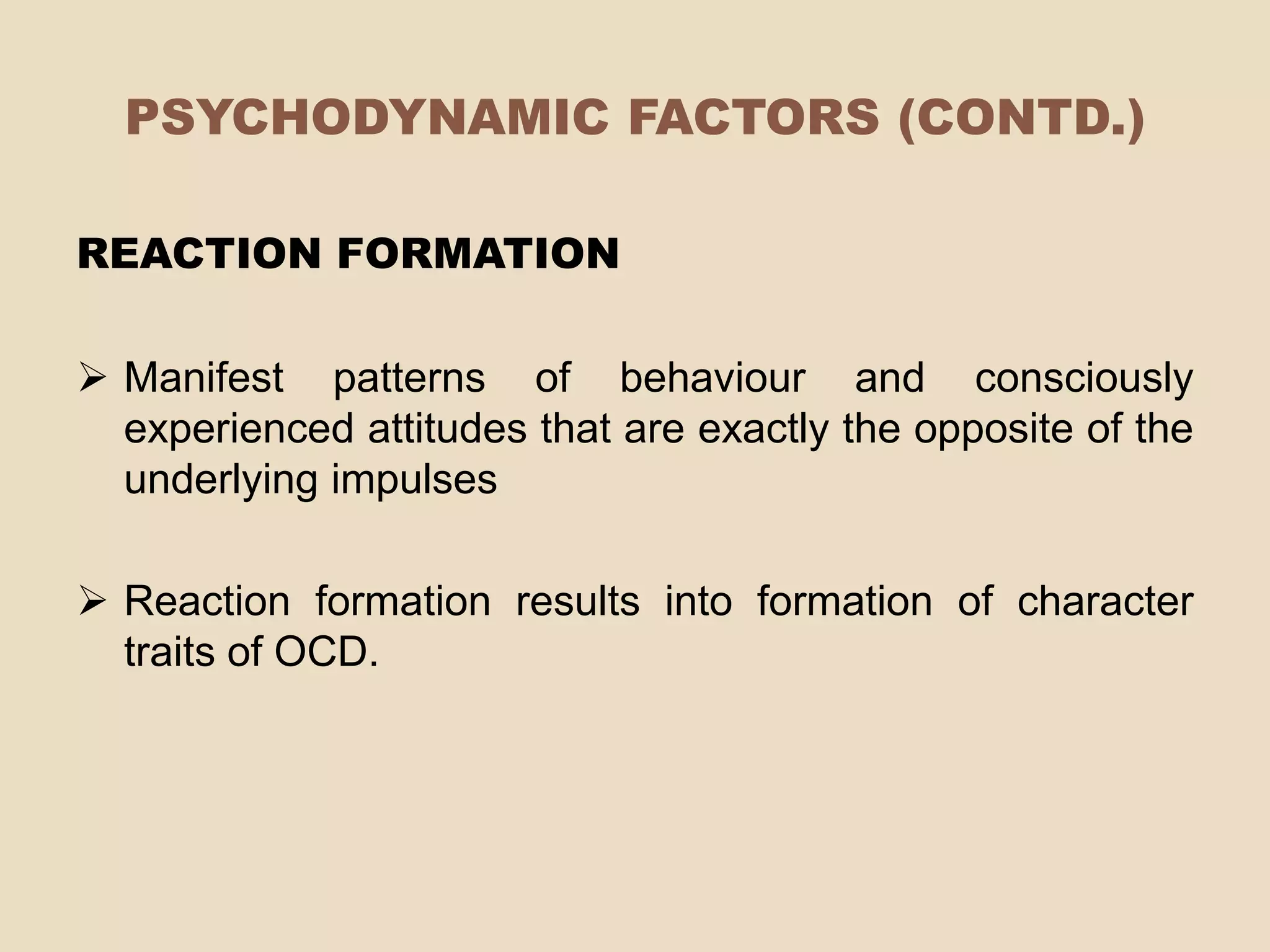PSYCHODYNAMIC FACTORS (CONTD.)

REACTION FORMATION

 Manifest patterns of behaviour and consciously
  experienced attitudes that are exactly the opposite of the
  underlying impulses

 Reaction formation results into formation of character
  traits of OCD.
 