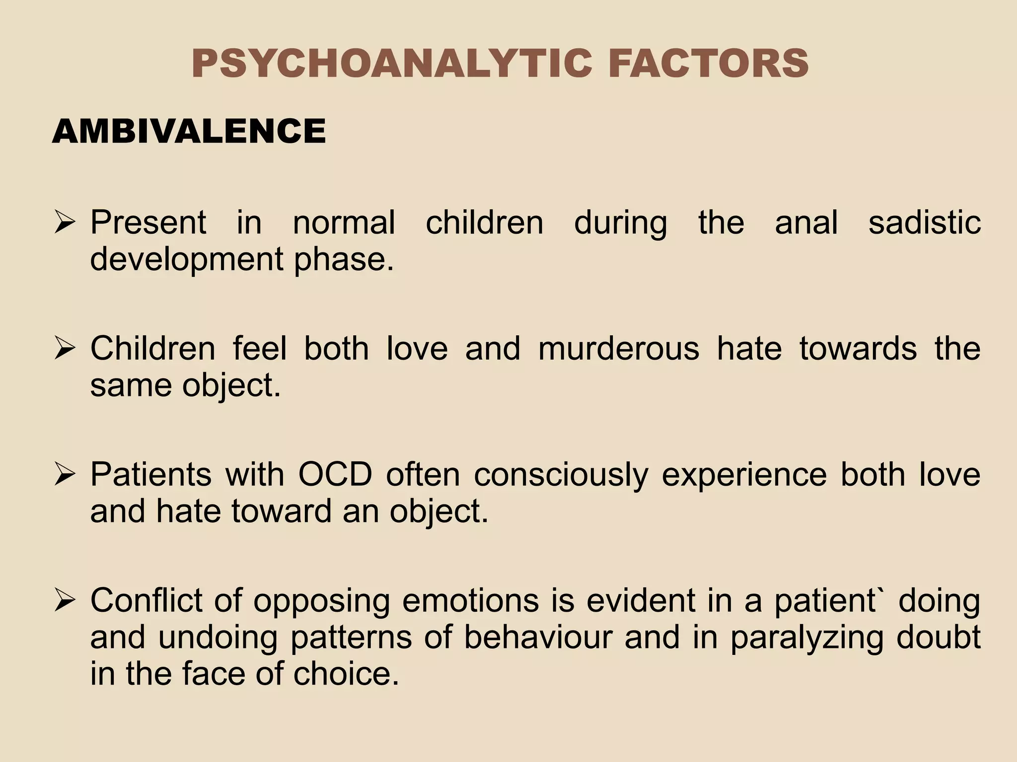 PSYCHOANALYTIC FACTORS
AMBIVALENCE

 Present in normal children during the anal sadistic
  development phase.

 Children feel both love and murderous hate towards the
  same object.

 Patients with OCD often consciously experience both love
  and hate toward an object.

 Conflict of opposing emotions is evident in a patient` doing
  and undoing patterns of behaviour and in paralyzing doubt
  in the face of choice.
 