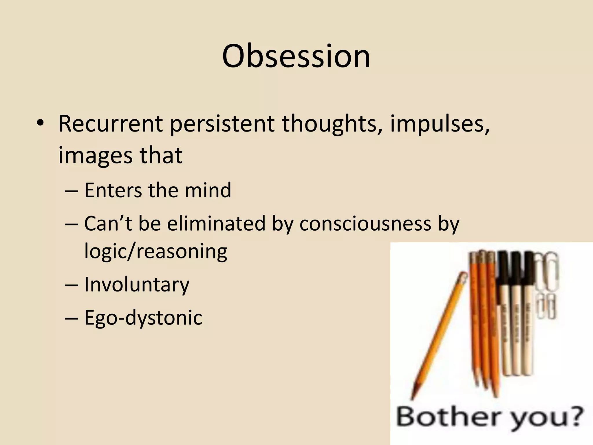 Obsession
• Recurrent persistent thoughts, impulses,
  images that
  – Enters the mind
  – Can’t be eliminated by consciousness by
    logic/reasoning
  – Involuntary
  – Ego-dystonic
 