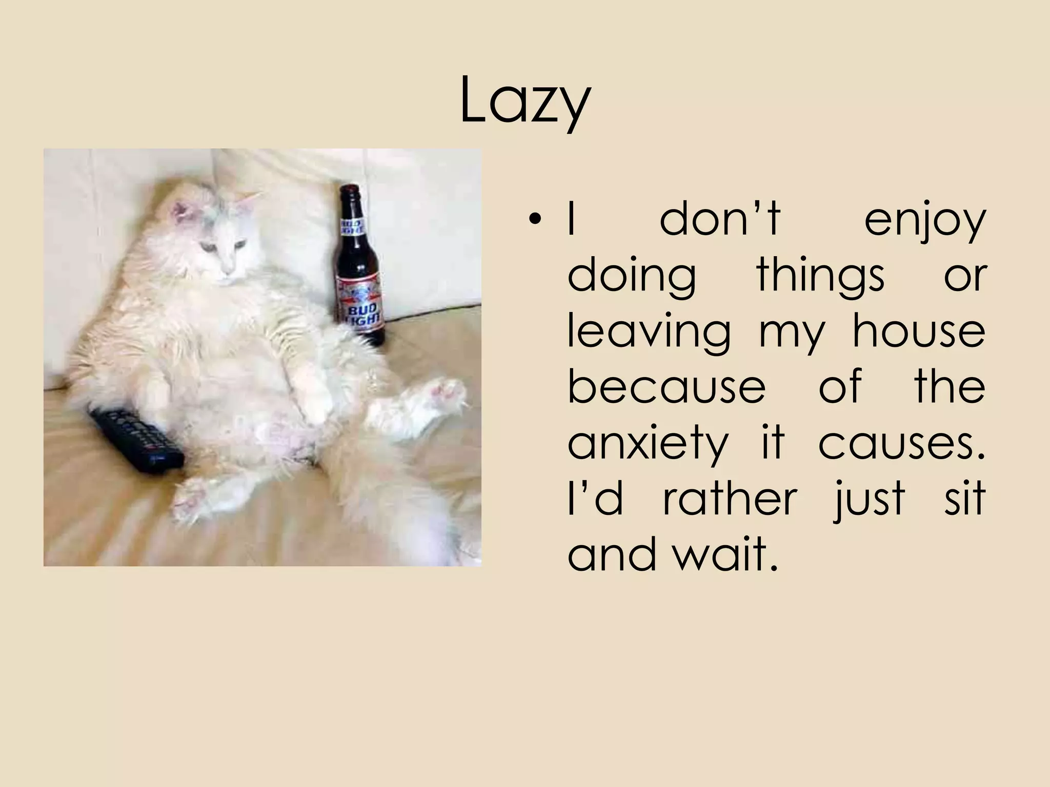 Lazy
  • I   don’t    enjoy
    doing things or
    leaving my house
    because of the
    anxiety it causes.
    I’d rather just sit
    and wait.
 