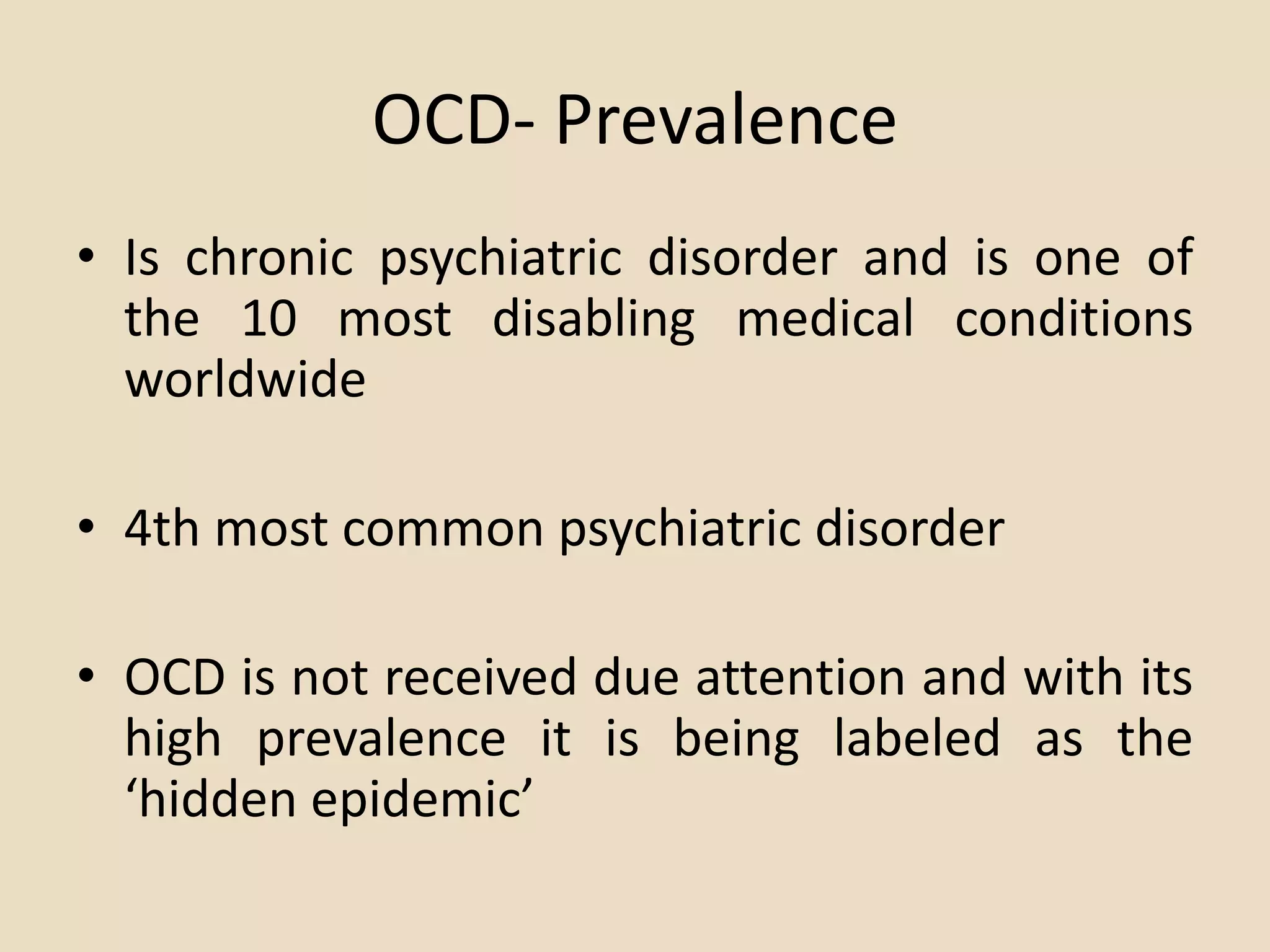 OCD- Prevalence
• Is chronic psychiatric disorder and is one of
  the 10 most disabling medical conditions
  worldwide

• 4th most common psychiatric disorder

• OCD is not received due attention and with its
  high prevalence it is being labeled as the
  ‘hidden epidemic’
 