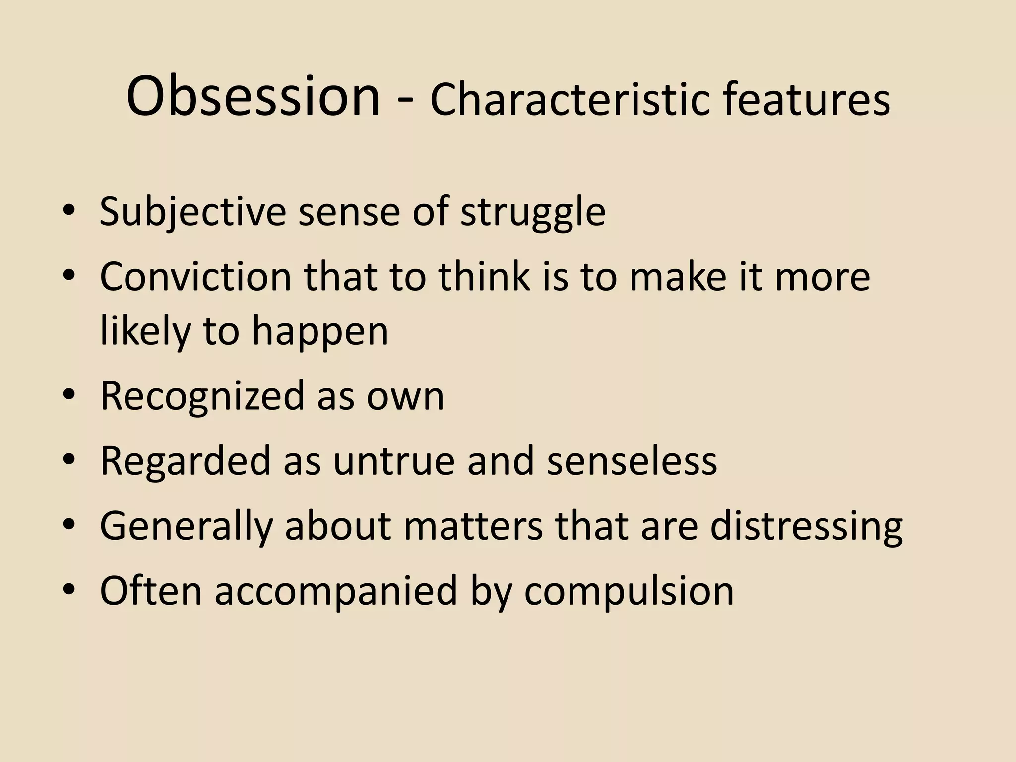 Obsession - Characteristic features
• Subjective sense of struggle
• Conviction that to think is to make it more
  likely to happen
• Recognized as own
• Regarded as untrue and senseless
• Generally about matters that are distressing
• Often accompanied by compulsion
 