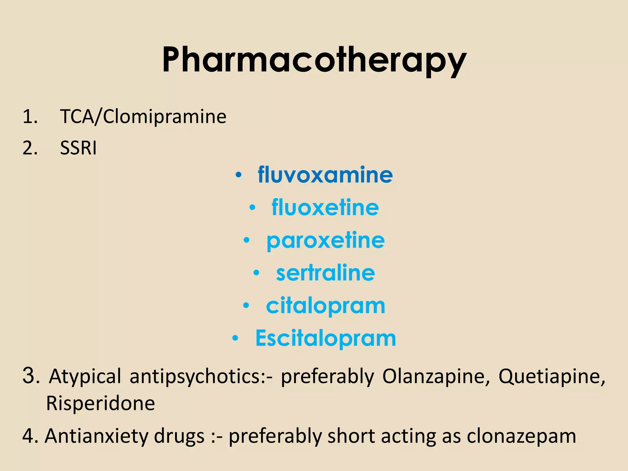 Pharmacotherapy
1. TCA/Clomipramine
2. SSRI
                      • fluvoxamine
                        • fluoxetine
                       • paroxetine
                         • sertraline
                       • citalopram
                      • Escitalopram
3. Atypical antipsychotics:- preferably Olanzapine, Quetiapine,
   Risperidone
4. Antianxiety drugs :- preferably short acting as clonazepam
 
