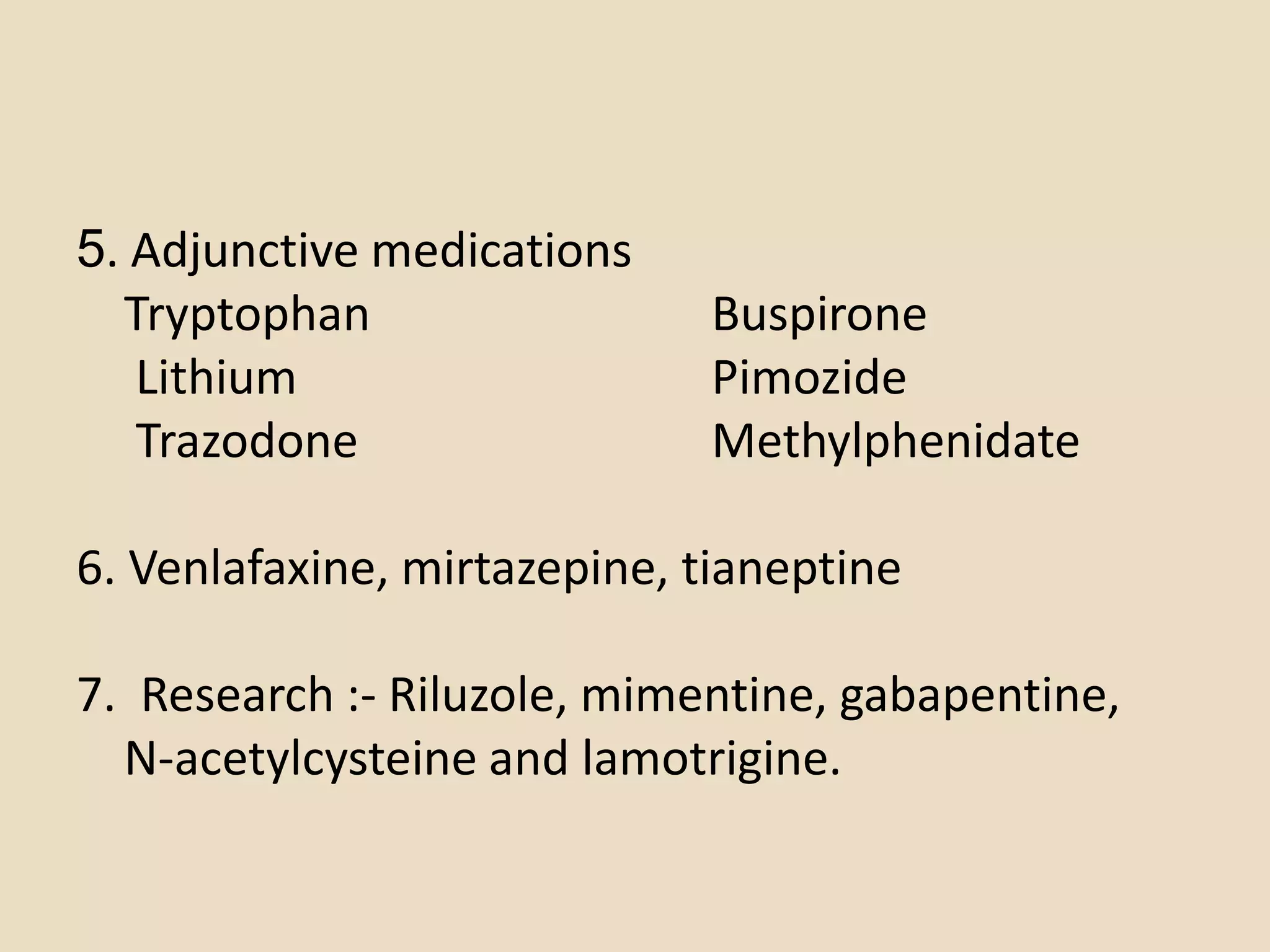 5. Adjunctive medications
  Tryptophan                 Buspirone
   Lithium                   Pimozide
   Trazodone                 Methylphenidate

6. Venlafaxine, mirtazepine, tianeptine

7. Research :- Riluzole, mimentine, gabapentine,
  N-acetylcysteine and lamotrigine.
 