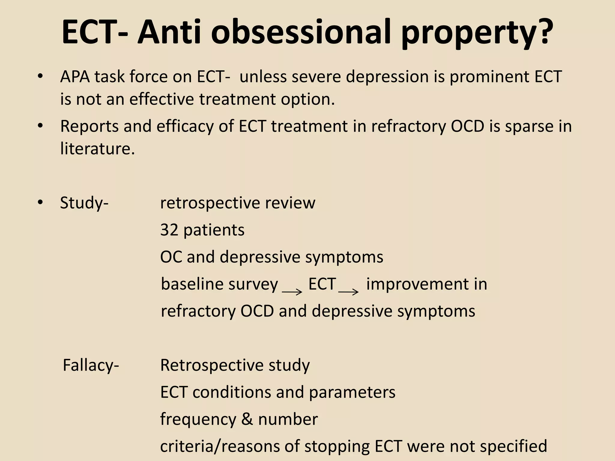 ECT- Anti obsessional property?
• APA task force on ECT- unless severe depression is prominent ECT
  is not an effective treatment option.
• Reports and efficacy of ECT treatment in refractory OCD is sparse in
  literature.

• Study-        retrospective review
                32 patients
                OC and depressive symptoms
                baseline survey    ECT   improvement in
                refractory OCD and depressive symptoms

   Fallacy-     Retrospective study
                ECT conditions and parameters
                frequency & number
                criteria/reasons of stopping ECT were not specified
 