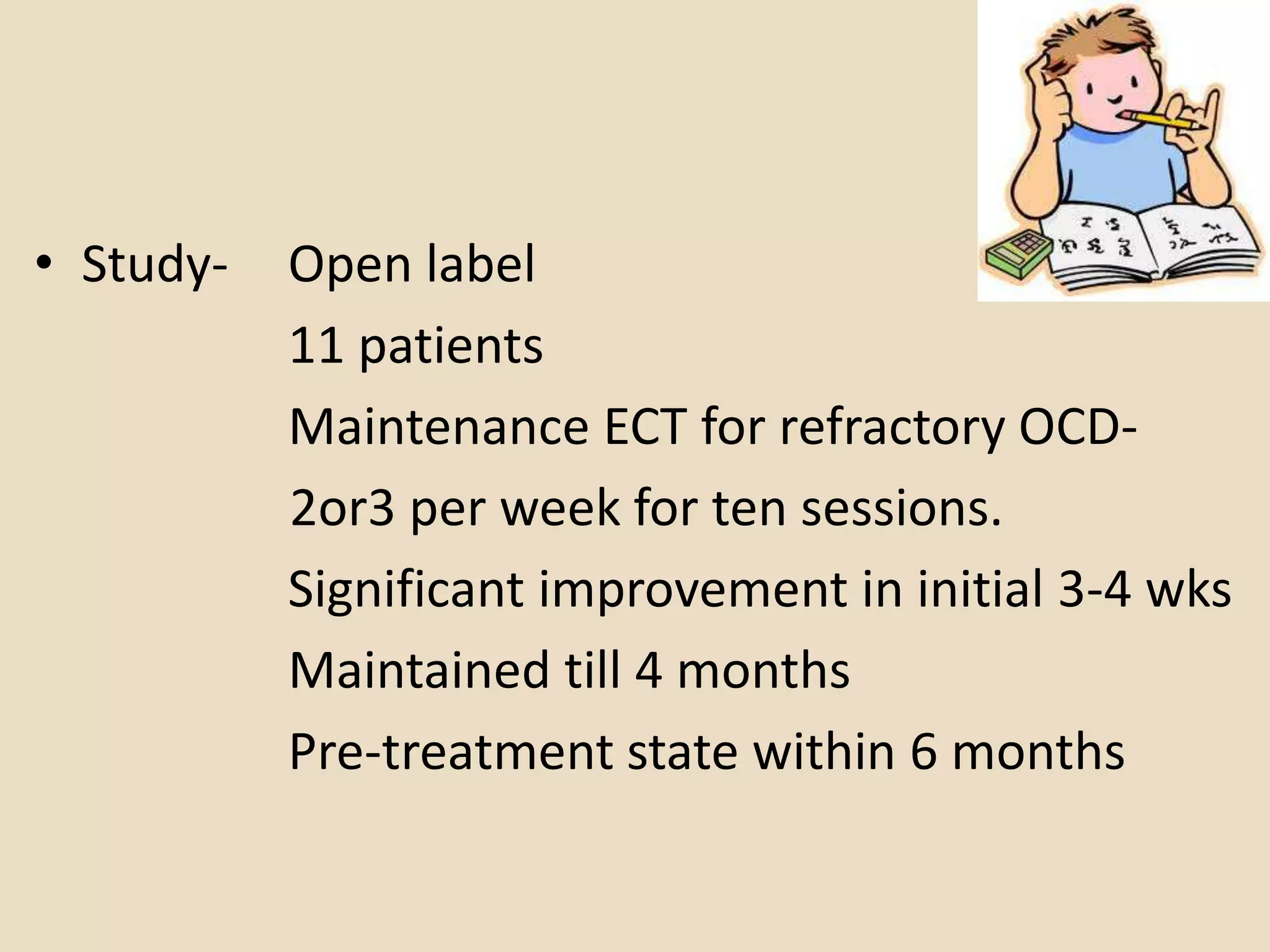 • Study-   Open label
           11 patients
           Maintenance ECT for refractory OCD-
           2or3 per week for ten sessions.
           Significant improvement in initial 3-4 wks
           Maintained till 4 months
           Pre-treatment state within 6 months
 