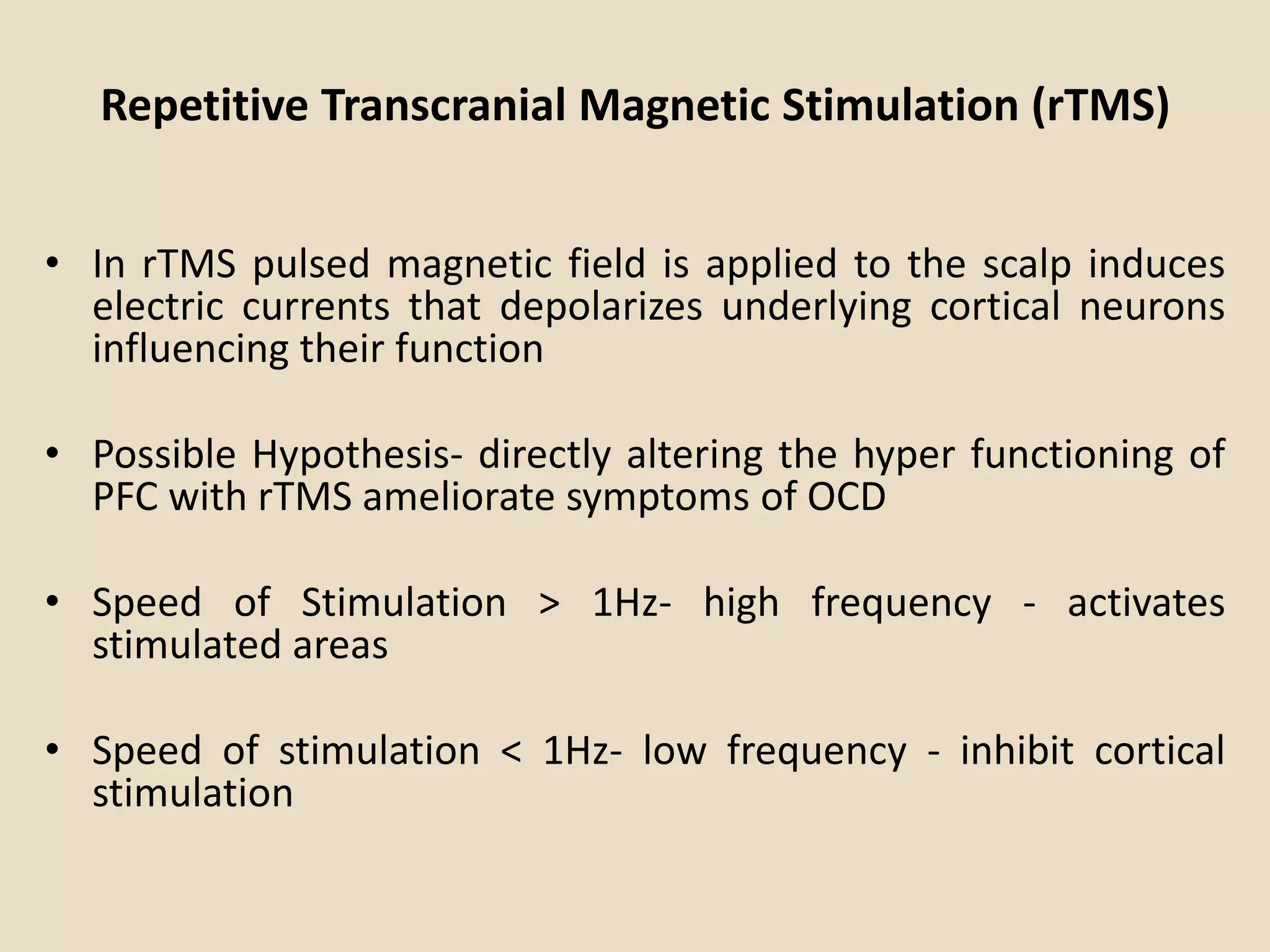 Repetitive Transcranial Magnetic Stimulation (rTMS)


• In rTMS pulsed magnetic field is applied to the scalp induces
  electric currents that depolarizes underlying cortical neurons
  influencing their function

• Possible Hypothesis- directly altering the hyper functioning of
  PFC with rTMS ameliorate symptoms of OCD

• Speed of Stimulation > 1Hz- high frequency - activates
  stimulated areas

• Speed of stimulation < 1Hz- low frequency - inhibit cortical
  stimulation
 