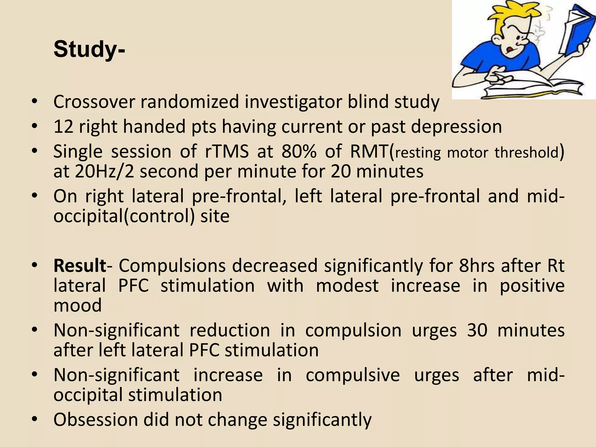 Study-

• Crossover randomized investigator blind study
• 12 right handed pts having current or past depression
• Single session of rTMS at 80% of RMT(resting motor threshold)
  at 20Hz/2 second per minute for 20 minutes
• On right lateral pre-frontal, left lateral pre-frontal and mid-
  occipital(control) site

• Result- Compulsions decreased significantly for 8hrs after Rt
  lateral PFC stimulation with modest increase in positive
  mood
• Non-significant reduction in compulsion urges 30 minutes
  after left lateral PFC stimulation
• Non-significant increase in compulsive urges after mid-
  occipital stimulation
• Obsession did not change significantly
 