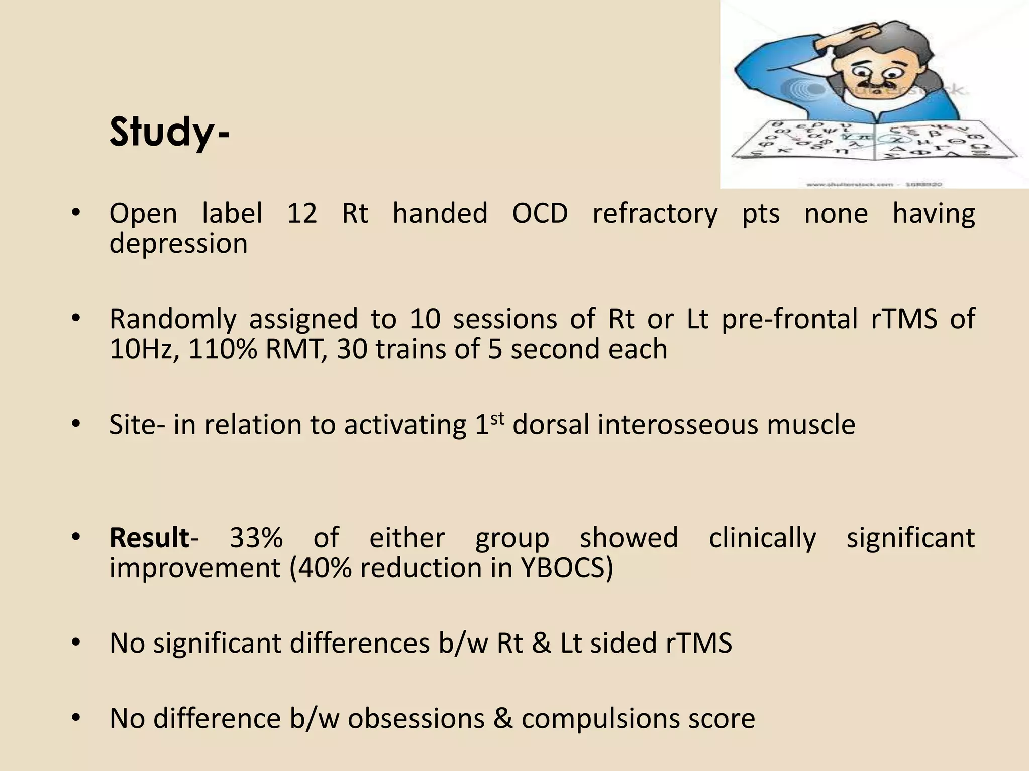 Study-
• Open label 12 Rt handed OCD refractory pts none having
  depression

• Randomly assigned to 10 sessions of Rt or Lt pre-frontal rTMS of
  10Hz, 110% RMT, 30 trains of 5 second each

• Site- in relation to activating 1st dorsal interosseous muscle


• Result- 33% of either group showed clinically significant
  improvement (40% reduction in YBOCS)

• No significant differences b/w Rt & Lt sided rTMS

• No difference b/w obsessions & compulsions score
 