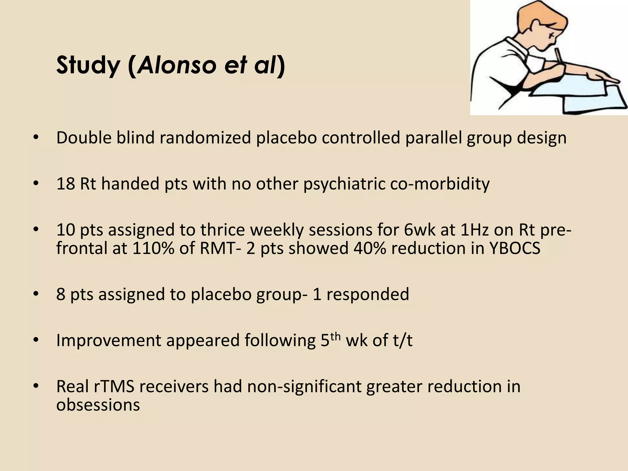 Study (Alonso et al)

• Double blind randomized placebo controlled parallel group design

• 18 Rt handed pts with no other psychiatric co-morbidity

• 10 pts assigned to thrice weekly sessions for 6wk at 1Hz on Rt pre-
  frontal at 110% of RMT- 2 pts showed 40% reduction in YBOCS

• 8 pts assigned to placebo group- 1 responded

• Improvement appeared following 5th wk of t/t

• Real rTMS receivers had non-significant greater reduction in
  obsessions
 