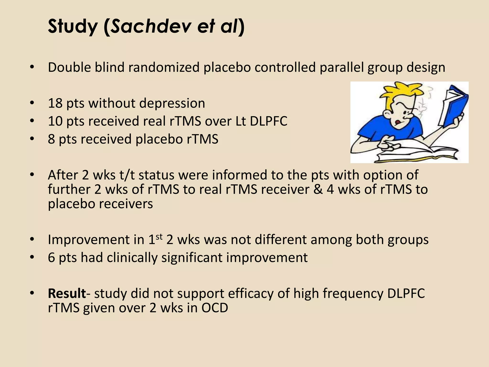 Study (Sachdev et al)

• Double blind randomized placebo controlled parallel group design

• 18 pts without depression
• 10 pts received real rTMS over Lt DLPFC
• 8 pts received placebo rTMS

• After 2 wks t/t status were informed to the pts with option of
  further 2 wks of rTMS to real rTMS receiver & 4 wks of rTMS to
  placebo receivers

• Improvement in 1st 2 wks was not different among both groups
• 6 pts had clinically significant improvement

• Result- study did not support efficacy of high frequency DLPFC
  rTMS given over 2 wks in OCD
 