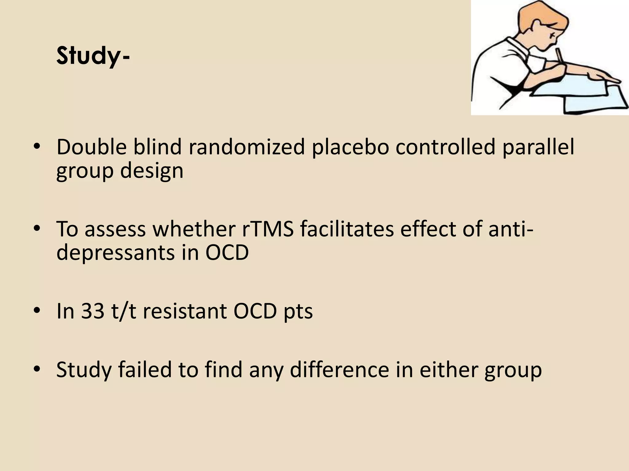 Study-


• Double blind randomized placebo controlled parallel
  group design

• To assess whether rTMS facilitates effect of anti-
  depressants in OCD

• In 33 t/t resistant OCD pts

• Study failed to find any difference in either group
 