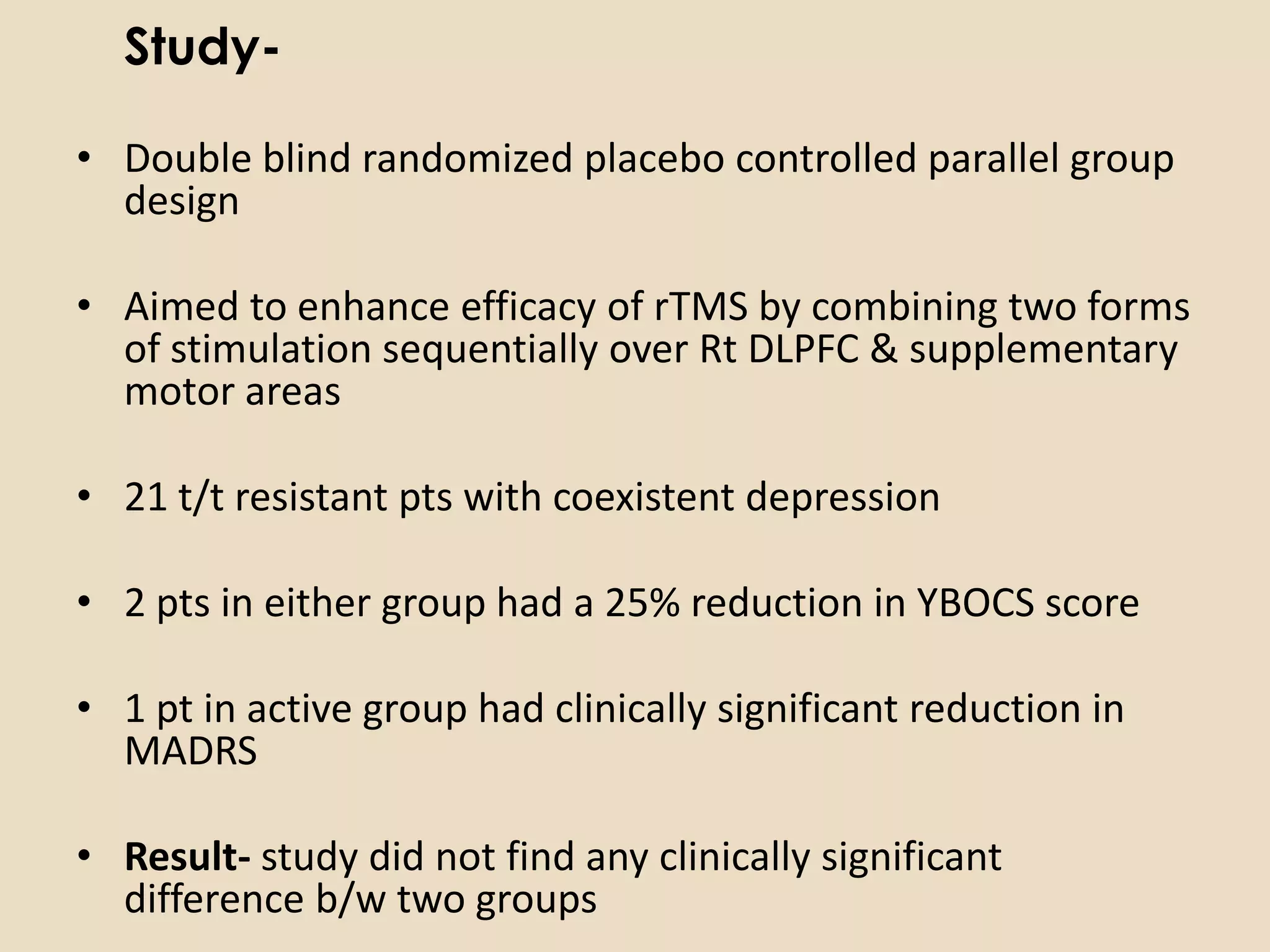 Study-

• Double blind randomized placebo controlled parallel group
  design

• Aimed to enhance efficacy of rTMS by combining two forms
  of stimulation sequentially over Rt DLPFC & supplementary
  motor areas

• 21 t/t resistant pts with coexistent depression

• 2 pts in either group had a 25% reduction in YBOCS score

• 1 pt in active group had clinically significant reduction in
  MADRS

• Result- study did not find any clinically significant
  difference b/w two groups
 