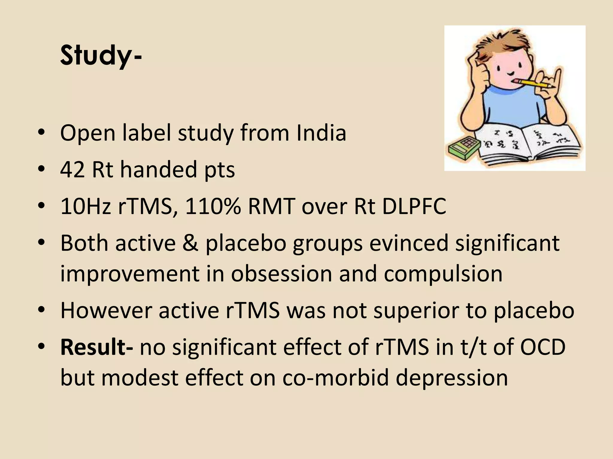 Study-

• Open label study from India
• 42 Rt handed pts
• 10Hz rTMS, 110% RMT over Rt DLPFC
• Both active & placebo groups evinced significant
  improvement in obsession and compulsion
• However active rTMS was not superior to placebo
• Result- no significant effect of rTMS in t/t of OCD
  but modest effect on co-morbid depression
 