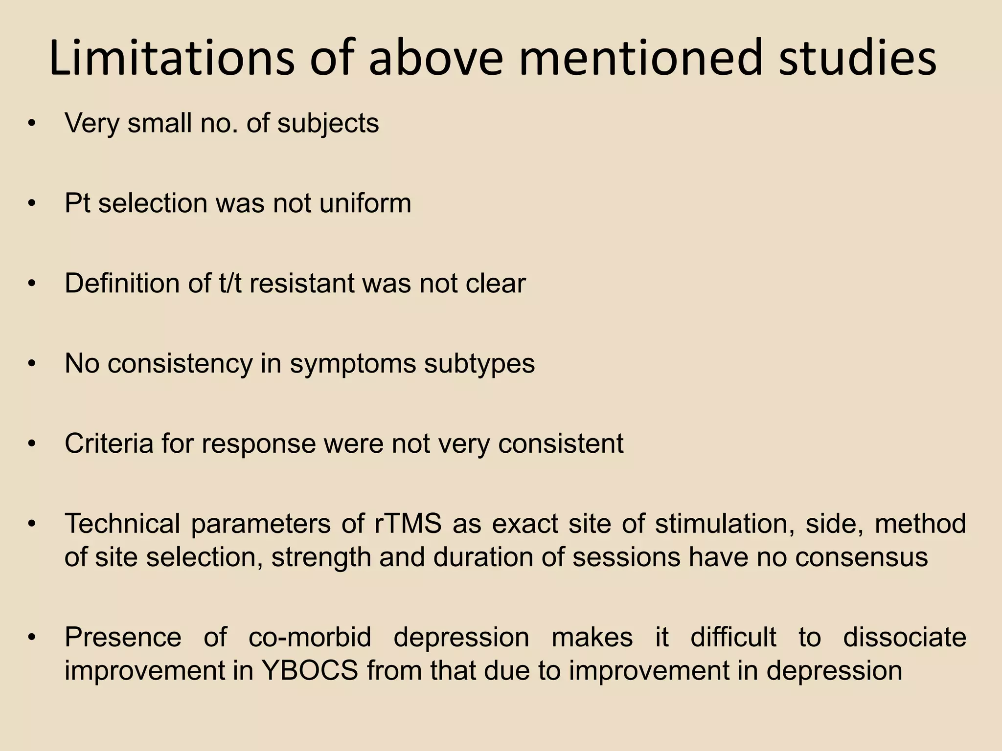 Limitations of above mentioned studies
• Very small no. of subjects

• Pt selection was not uniform

• Definition of t/t resistant was not clear

• No consistency in symptoms subtypes

• Criteria for response were not very consistent

• Technical parameters of rTMS as exact site of stimulation, side, method
  of site selection, strength and duration of sessions have no consensus

• Presence of co-morbid depression makes it difficult to dissociate
  improvement in YBOCS from that due to improvement in depression
 