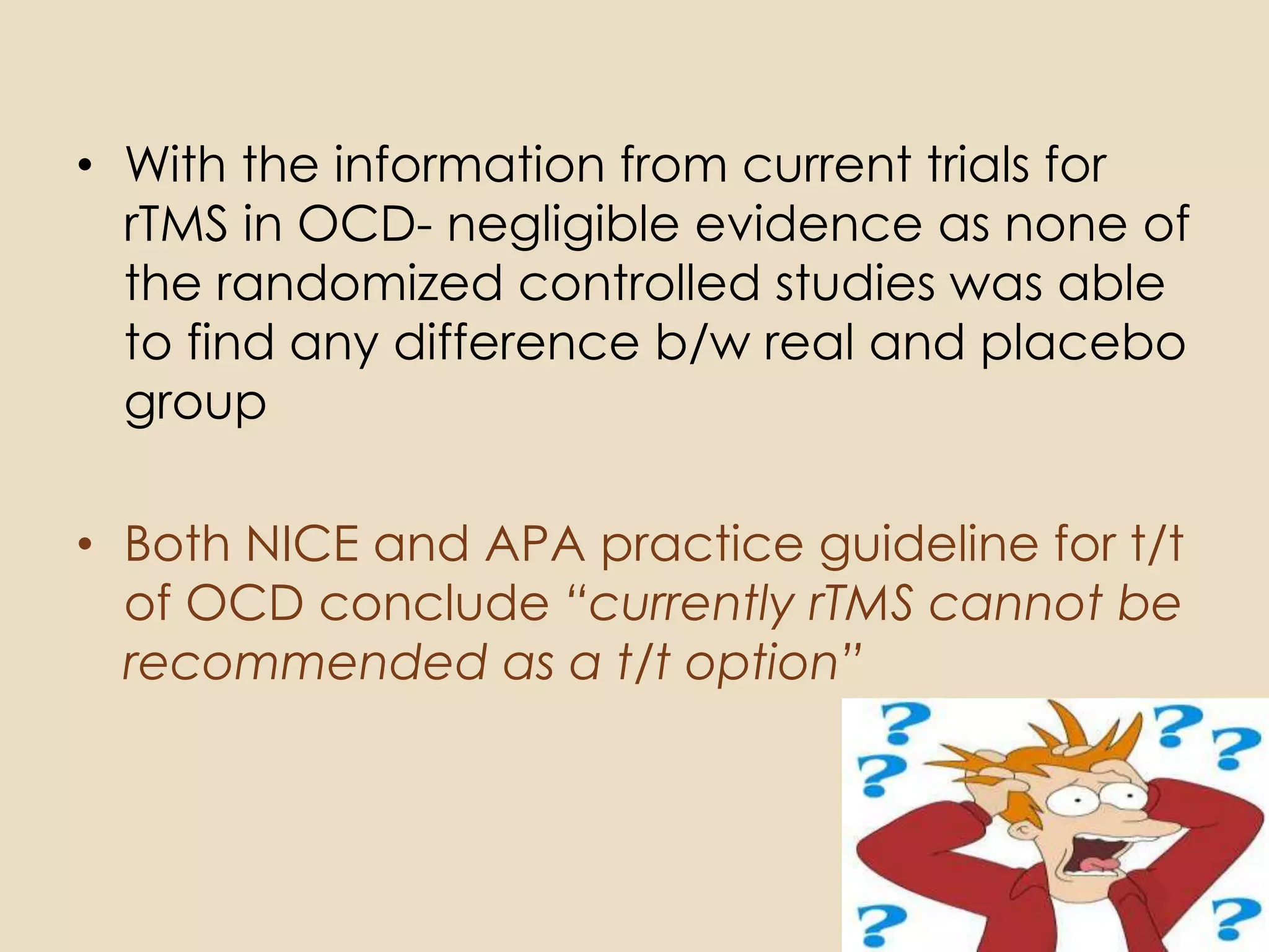 • With the information from current trials for
  rTMS in OCD- negligible evidence as none of
  the randomized controlled studies was able
  to find any difference b/w real and placebo
  group

• Both NICE and APA practice guideline for t/t
  of OCD conclude “currently rTMS cannot be
  recommended as a t/t option”
 