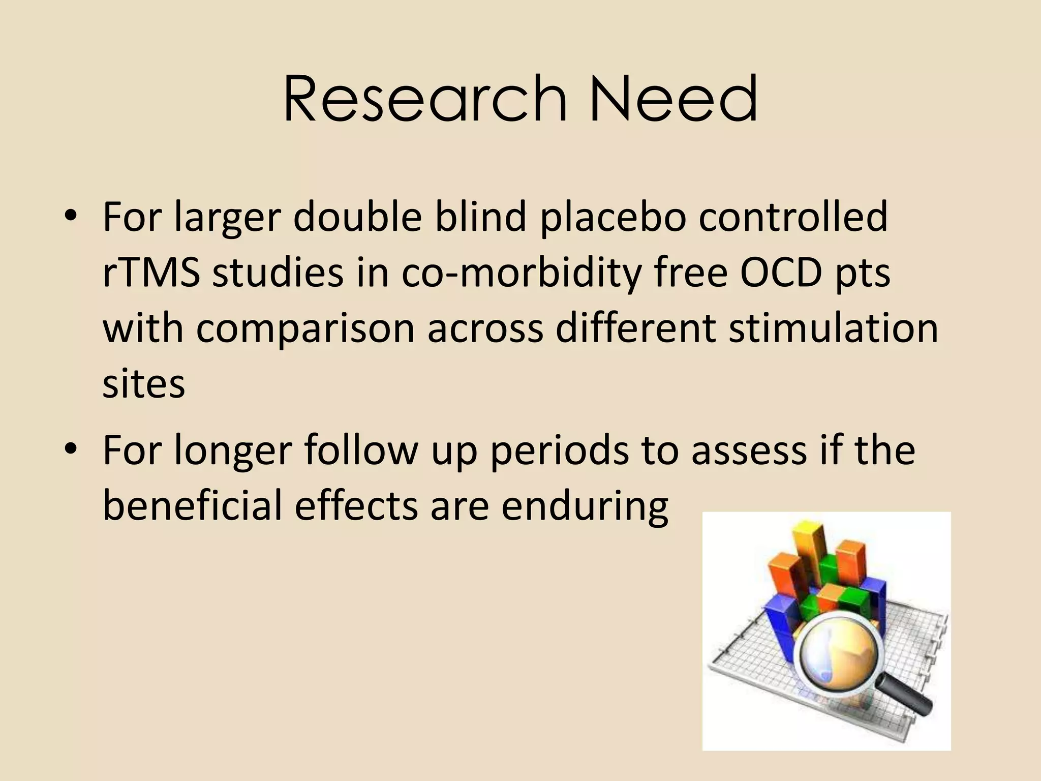 Research Need
• For larger double blind placebo controlled
  rTMS studies in co-morbidity free OCD pts
  with comparison across different stimulation
  sites
• For longer follow up periods to assess if the
  beneficial effects are enduring
 