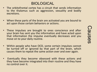 BIOLOGICAL
• The orbitofrontal cortex has a circuit that sends information
  to the thalamus such as aggression, sexuality and bodily
  excretions.

• When these parts of the brain are activated you are bound to
  act upon those certain behaviors or actions.




                                                                   Causes
• These impulses are brought to ones conscience and after
  your brain has sent you the information and have acted upon
  that information the impulse eventually decreases and you
  move on to your daily routine.

• Within people who have OCD, some certain impulses cannot
  be turned off or ignored by that part of the brain, which
  causes them to repeat the same action over and over again.

•    Eventually they become obsessed with these actions and
    they have become integrated into their routine and they have
    no control over it.
 