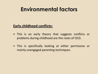 Environmental factors

Early childhood conflicts:

• This is an early theory that suggests conflicts or
  problems during childhood are the roots of OCD.

• This is specifically looking at either permissive or
  mainly unengaged parenting techniques.
 