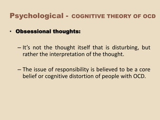 Psychological -        COGNITIVE THEORY OF OCD

• Obsessional thoughts:


  – It’s not the thought itself that is disturbing, but
    rather the interpretation of the thought.

  – The issue of responsibility is believed to be a core
    belief or cognitive distortion of people with OCD.
 