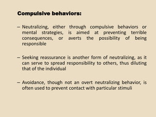 Compulsive behaviors:

– Neutralizing, either through compulsive behaviors or
  mental strategies, is aimed at preventing terrible
  consequences, or averts the possibility of being
  responsible

– Seeking reassurance is another form of neutralizing, as it
  can serve to spread responsibility to others, thus diluting
  that of the individual

– Avoidance, though not an overt neutralizing behavior, is
  often used to prevent contact with particular stimuli
 