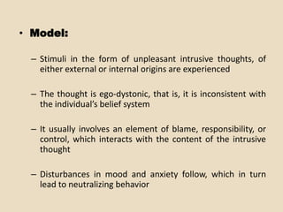 • Model:

 – Stimuli in the form of unpleasant intrusive thoughts, of
   either external or internal origins are experienced

 – The thought is ego-dystonic, that is, it is inconsistent with
   the individual’s belief system

 – It usually involves an element of blame, responsibility, or
   control, which interacts with the content of the intrusive
   thought

 – Disturbances in mood and anxiety follow, which in turn
   lead to neutralizing behavior
 