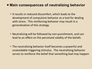  Main consequences of neutralizing behavior

  It results in reduced discomfort, which leads to the
   development of compulsive behavior as a tool for dealing
   with stress. This reinforcing behavior may result in a
   generalization of this strategy

  Neutralizing will be followed by non-punishment, and can
   lead to an effect on the perceived validity of the beliefs

  The neutralizing behavior itself becomes a powerful and
   unavoidable triggering stimulus. The neutralizing behavior
   serves to reinforce the belief that something bad may happen
 
