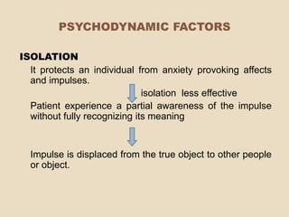 PSYCHODYNAMIC FACTORS

ISOLATION
  It protects an individual from anxiety provoking affects
  and impulses.
                              isolation less effective
  Patient experience a partial awareness of the impulse
  without fully recognizing its meaning


  Impulse is displaced from the true object to other people
  or object.
 