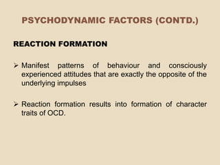 PSYCHODYNAMIC FACTORS (CONTD.)

REACTION FORMATION

 Manifest patterns of behaviour and consciously
  experienced attitudes that are exactly the opposite of the
  underlying impulses

 Reaction formation results into formation of character
  traits of OCD.
 