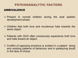 PSYCHOANALYTIC FACTORS
AMBIVALENCE

 Present in normal children during the anal sadistic
  development phase.

 Children feel both love and murderous hate towards the
  same object.

 Patients with OCD often consciously experience both love
  and hate toward an object.

 Conflict of opposing emotions is evident in a patient` doing
  and undoing patterns of behaviour and in paralyzing doubt
  in the face of choice.
 