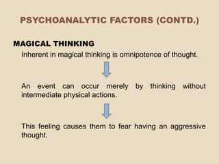 PSYCHOANALYTIC FACTORS (CONTD.)

MAGICAL THINKING
 Inherent in magical thinking is omnipotence of thought.



  An event can occur merely by thinking without
  intermediate physical actions.



  This feeling causes them to fear having an aggressive
  thought.
 