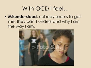 With OCD I feel…
• Misunderstood, nobody seems to get
  me, they can’t understand why I am
  the way I am.
 