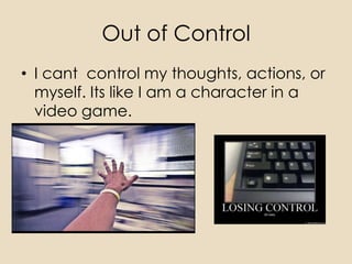 Out of Control
• I cant control my thoughts, actions, or
  myself. Its like I am a character in a
  video game.
 