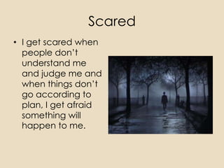 Scared
• I get scared when
  people don’t
  understand me
  and judge me and
  when things don’t
  go according to
  plan, I get afraid
  something will
  happen to me.
 