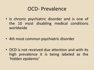 OCD- Prevalence
• Is chronic psychiatric disorder and is one of
  the 10 most disabling medical conditions
  worldwide

• 4th most common psychiatric disorder

• OCD is not received due attention and with its
  high prevalence it is being labeled as the
  ‘hidden epidemic’
 
